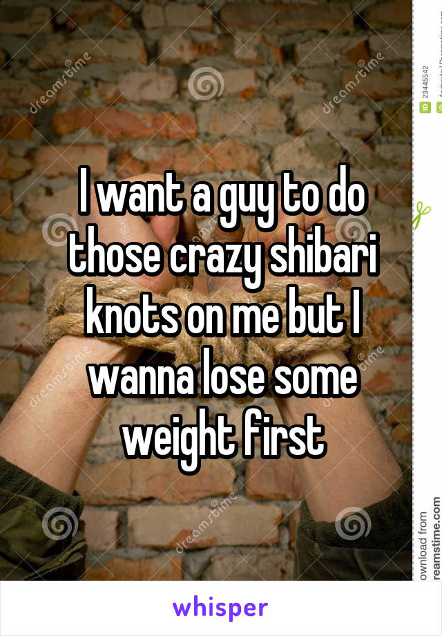 I want a guy to do those crazy shibari knots on me but I wanna lose some weight first