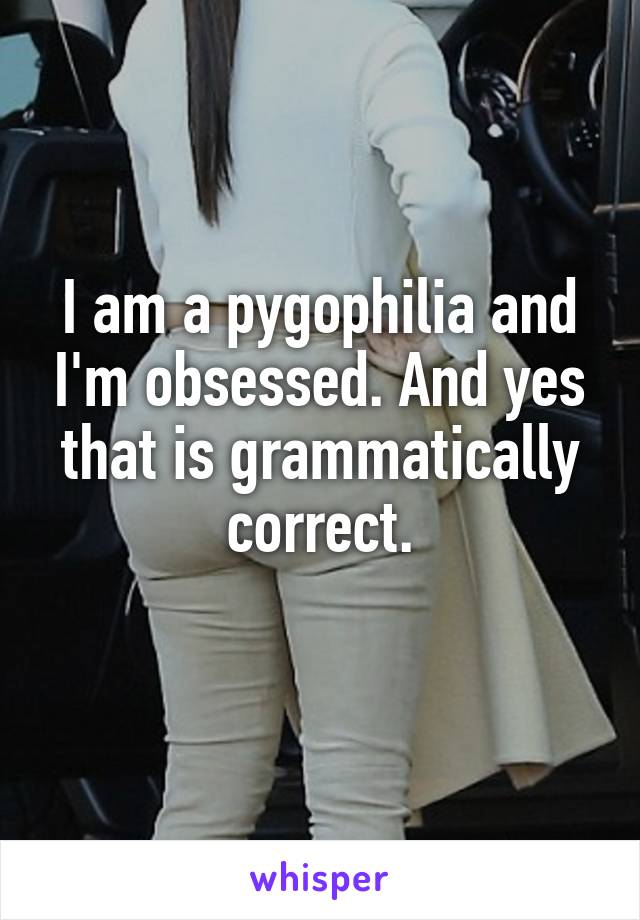 I am a pygophilia and I'm obsessed. And yes that is grammatically correct.
