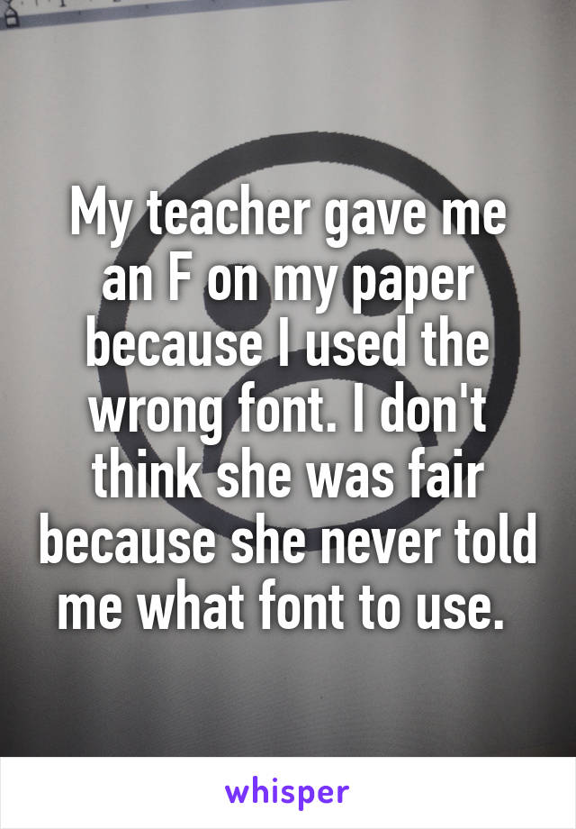 My teacher gave me an F on my paper because I used the wrong font. I don't think she was fair because she never told me what font to use. 