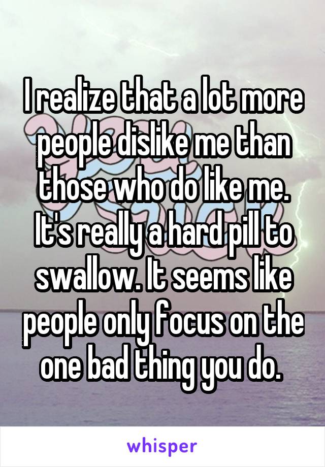I realize that a lot more people dislike me than those who do like me. It's really a hard pill to swallow. It seems like people only focus on the one bad thing you do. 