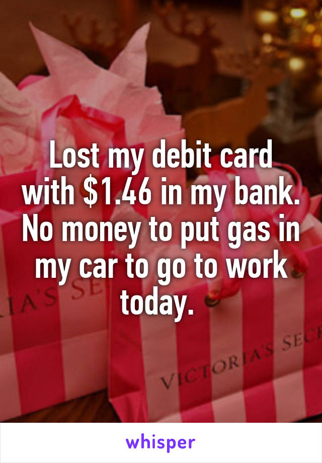 Lost my debit card with $1.46 in my bank. No money to put gas in my car to go to work today. 