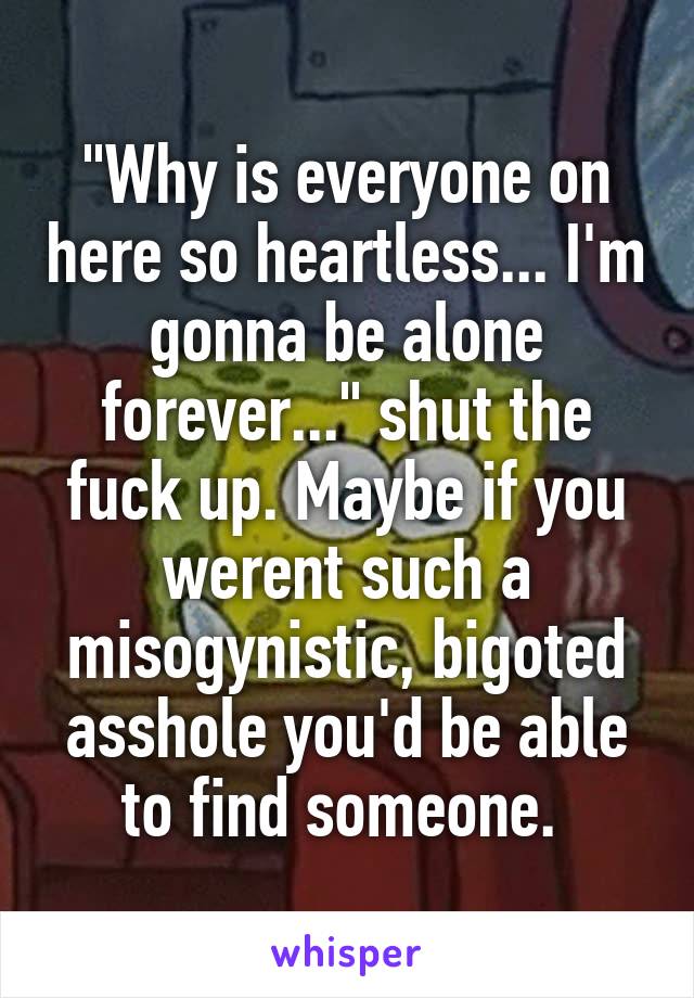 "Why is everyone on here so heartless... I'm gonna be alone forever..." shut the fuck up. Maybe if you werent such a misogynistic, bigoted asshole you'd be able to find someone. 