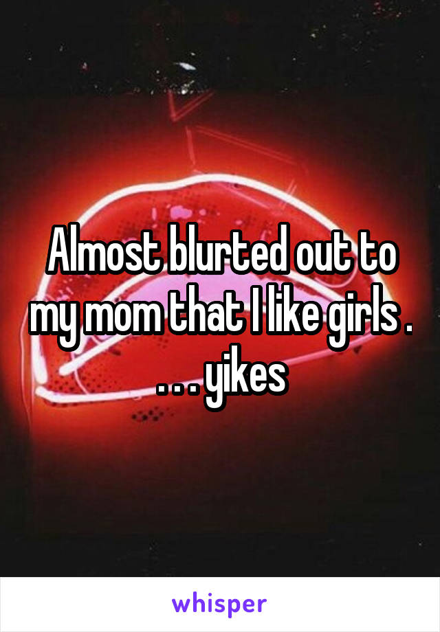 Almost blurted out to my mom that I like girls . . . . yikes