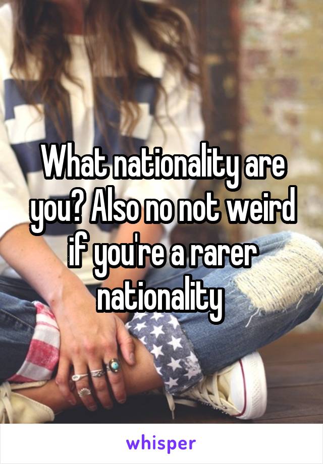 What nationality are you? Also no not weird if you're a rarer nationality 
