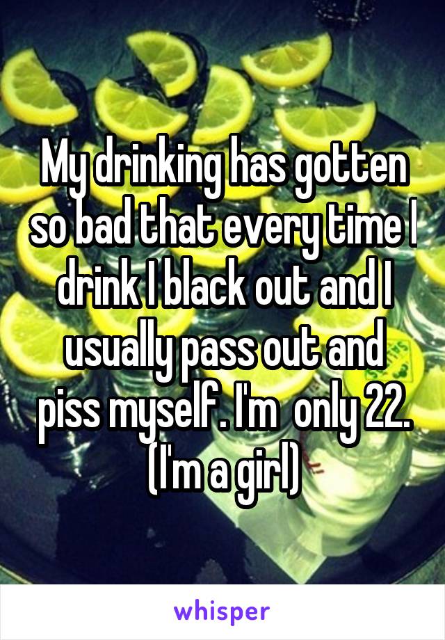 My drinking has gotten so bad that every time I drink I black out and I usually pass out and piss myself. I'm  only 22. (I'm a girl)
