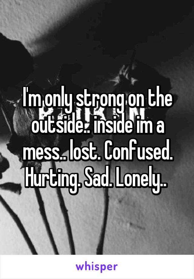 I'm only strong on the outside.. inside im a mess.. lost. Confused. Hurting. Sad. Lonely.. 