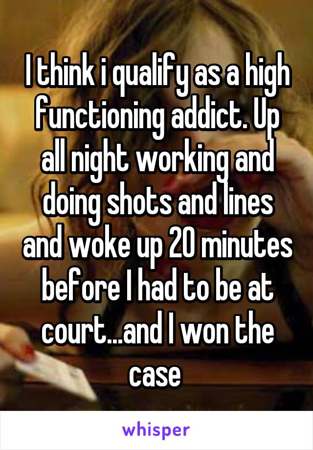 I think i qualify as a high functioning addict. Up all night working and doing shots and lines and woke up 20 minutes before I had to be at court...and I won the case 