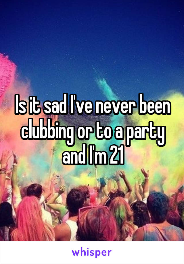 Is it sad I've never been clubbing or to a party and I'm 21