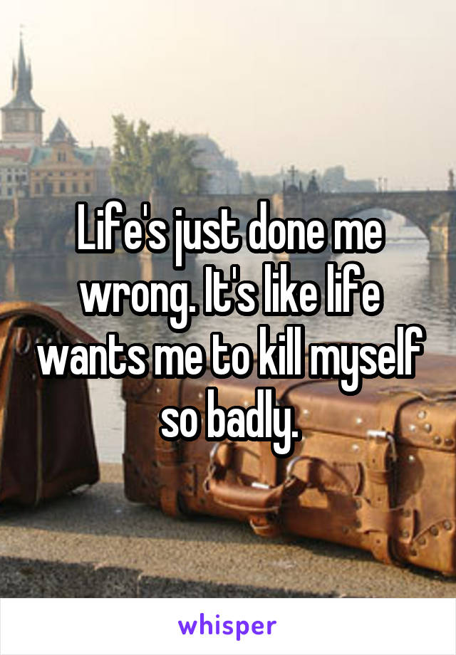Life's just done me wrong. It's like life wants me to kill myself so badly.