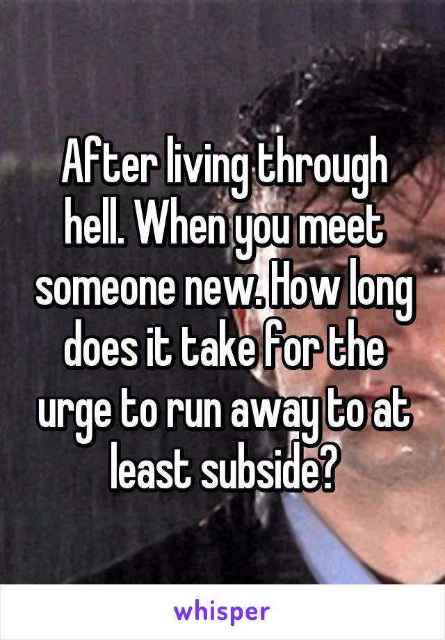 After living through hell. When you meet someone new. How long does it take for the urge to run away to at least subside?