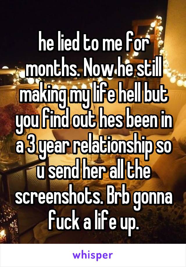 he lied to me for months. Now he still making my life hell but you find out hes been in a 3 year relationship so u send her all the screenshots. Brb gonna fuck a life up.