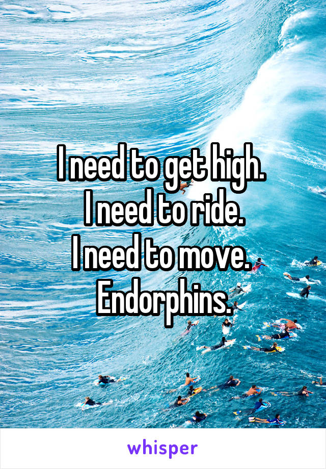I need to get high. 
I need to ride.
I need to move. 
Endorphins.