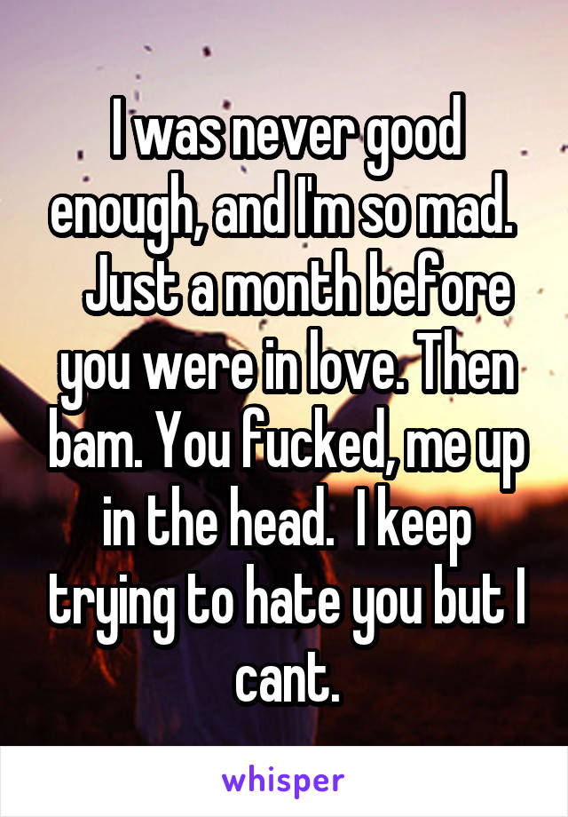 I was never good enough, and I'm so mad. 
  Just a month before you were in love. Then bam. You fucked, me up in the head.  I keep trying to hate you but I cant.