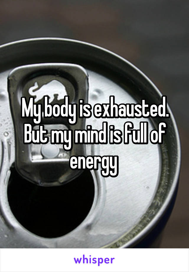 My body is exhausted. But my mind is full of energy 