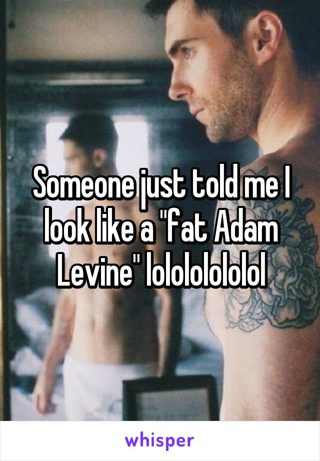 Someone just told me I look like a "fat Adam Levine" lolololololol