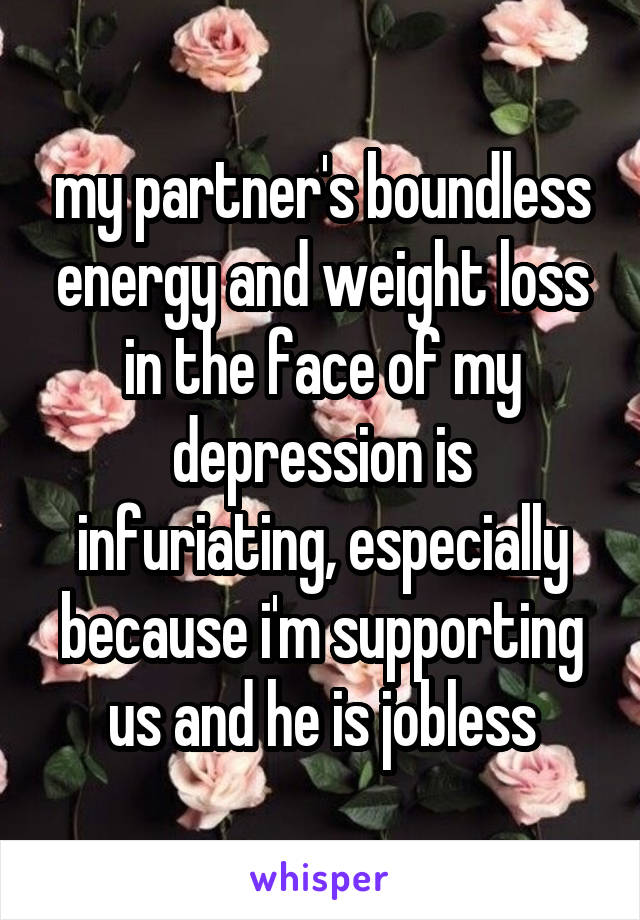 my partner's boundless energy and weight loss in the face of my depression is infuriating, especially because i'm supporting us and he is jobless