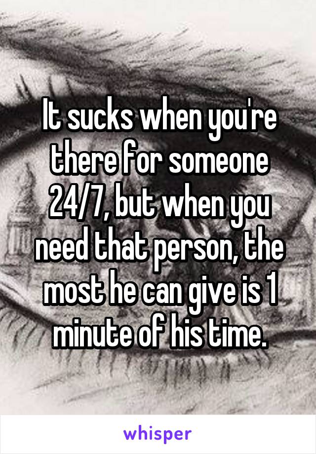 It sucks when you're there for someone 24/7, but when you need that person, the most he can give is 1 minute of his time.