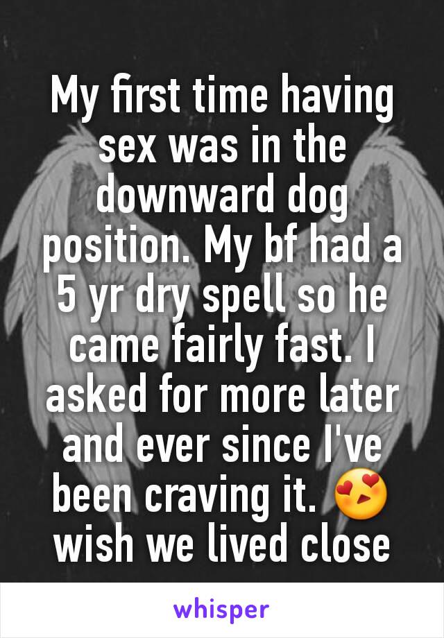 My first time having sex was in the downward dog position. My bf had a 5 yr dry spell so he came fairly fast. I asked for more later and ever since I've been craving it. 😍 wish we lived close