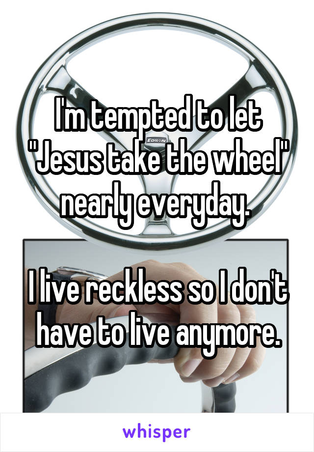 I'm tempted to let "Jesus take the wheel" nearly everyday. 

I live reckless so I don't have to live anymore.