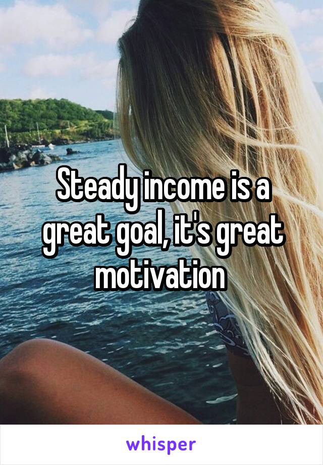 Steady income is a great goal, it's great motivation 