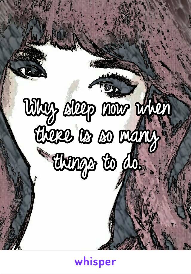 Why sleep now when there is so many things to do.