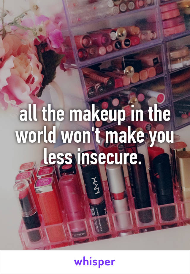 all the makeup in the world won't make you less insecure. 