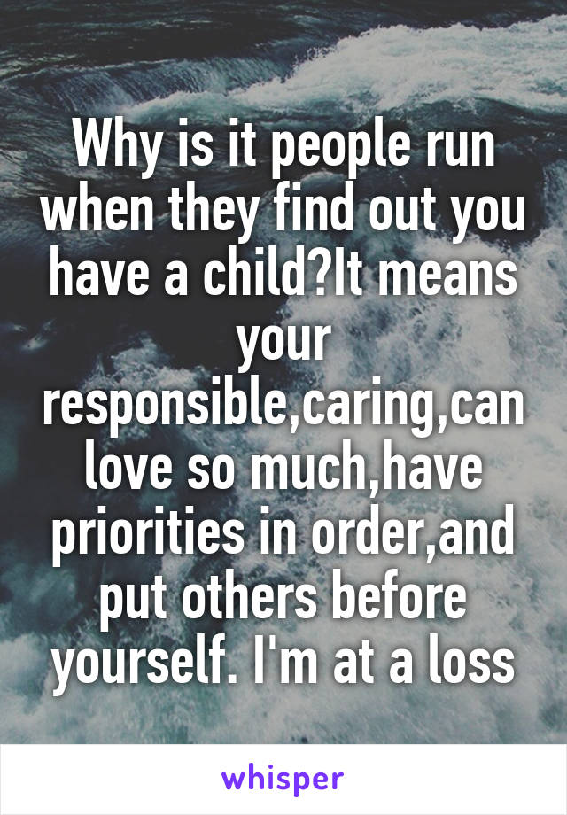 Why is it people run when they find out you have a child?It means your responsible,caring,can love so much,have priorities in order,and put others before yourself. I'm at a loss
