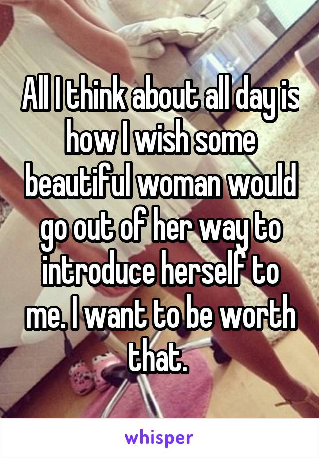 All I think about all day is how I wish some beautiful woman would go out of her way to introduce herself to me. I want to be worth that. 