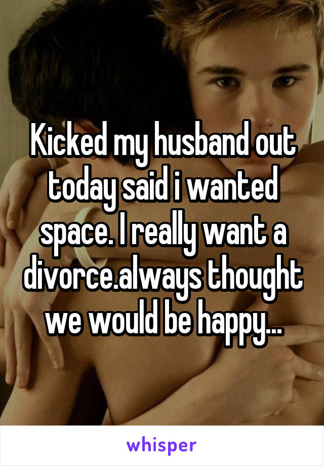 Kicked my husband out today said i wanted space. I really want a divorce.always thought we would be happy...