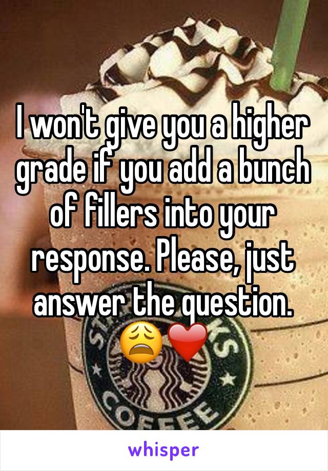 I won't give you a higher grade if you add a bunch of fillers into your response. Please, just answer the question. 😩❤️