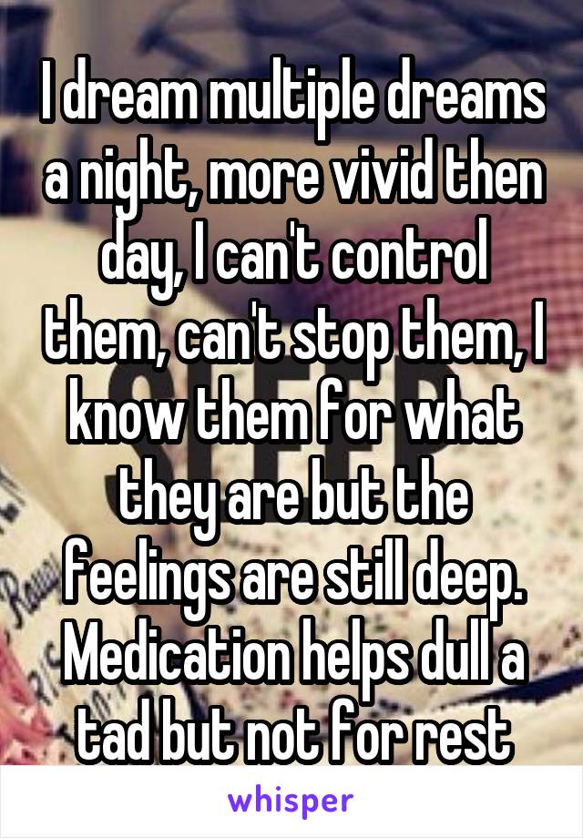 I dream multiple dreams a night, more vivid then day, I can't control them, can't stop them, I know them for what they are but the feelings are still deep. Medication helps dull a tad but not for rest