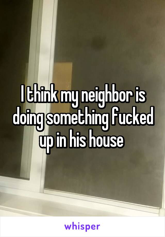 I think my neighbor is doing something fucked up in his house 