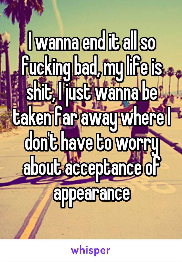 I wanna end it all so fucking bad, my life is shit, I just wanna be taken far away where I don't have to worry about acceptance of appearance
