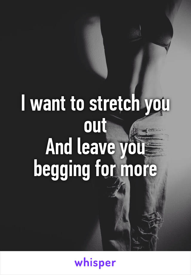 I want to stretch you out
And leave you begging for more