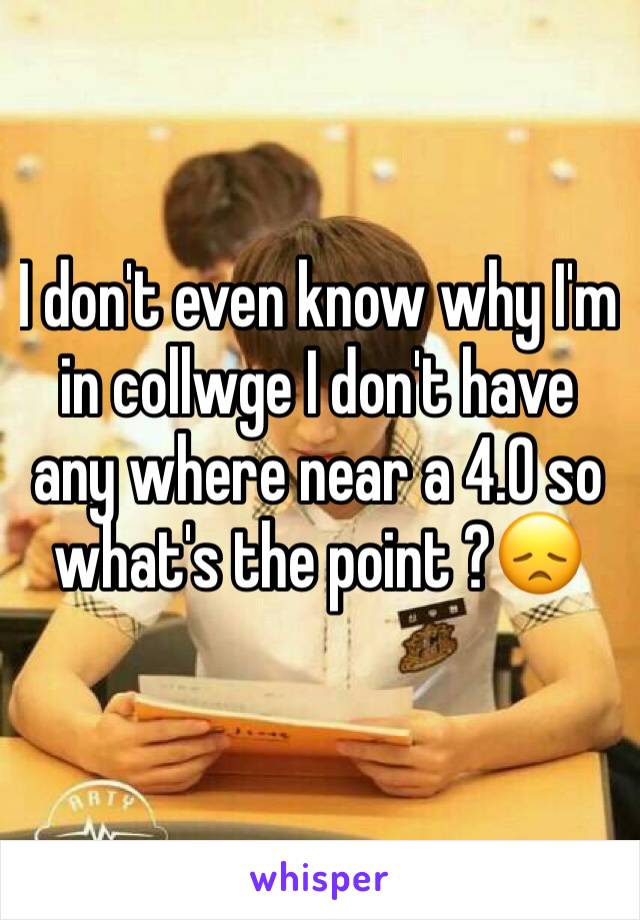 I don't even know why I'm in collwge I don't have any where near a 4.0 so what's the point ?😞