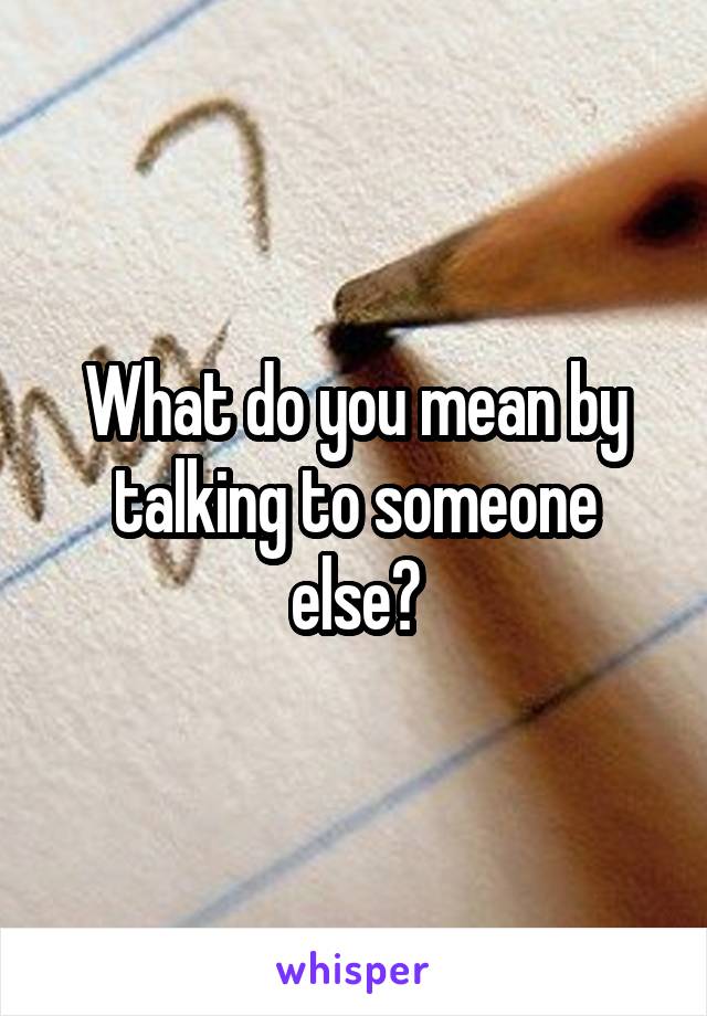 What do you mean by talking to someone else?