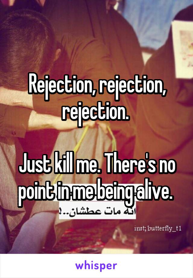 Rejection, rejection, rejection. 

Just kill me. There's no point in me being alive. 
