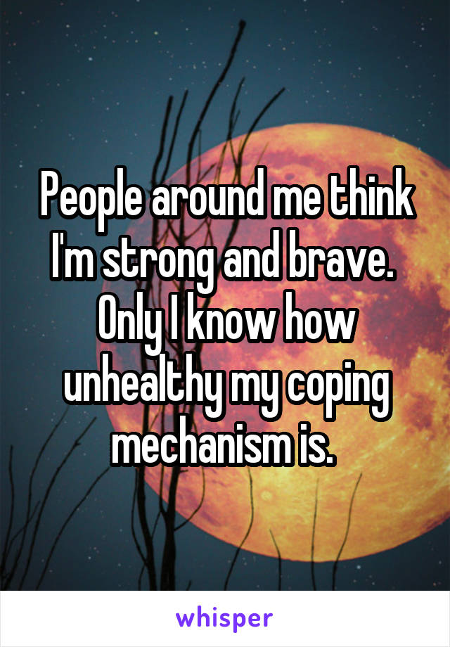 People around me think I'm strong and brave. 
Only I know how unhealthy my coping mechanism is. 