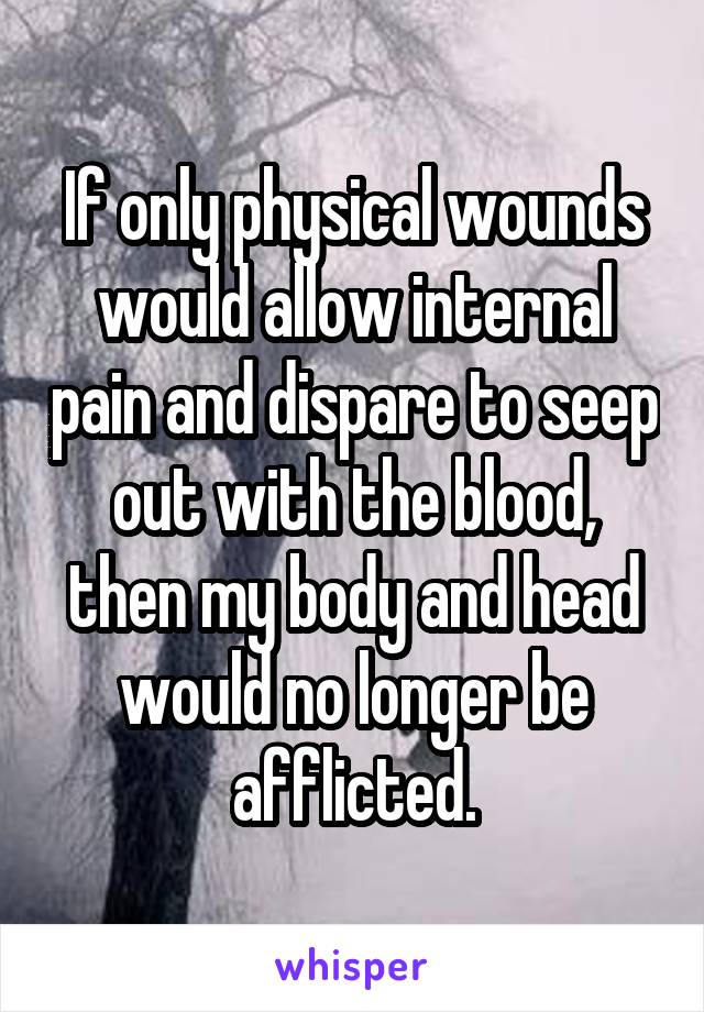 If only physical wounds would allow internal pain and dispare to seep out with the blood, then my body and head would no longer be afflicted.