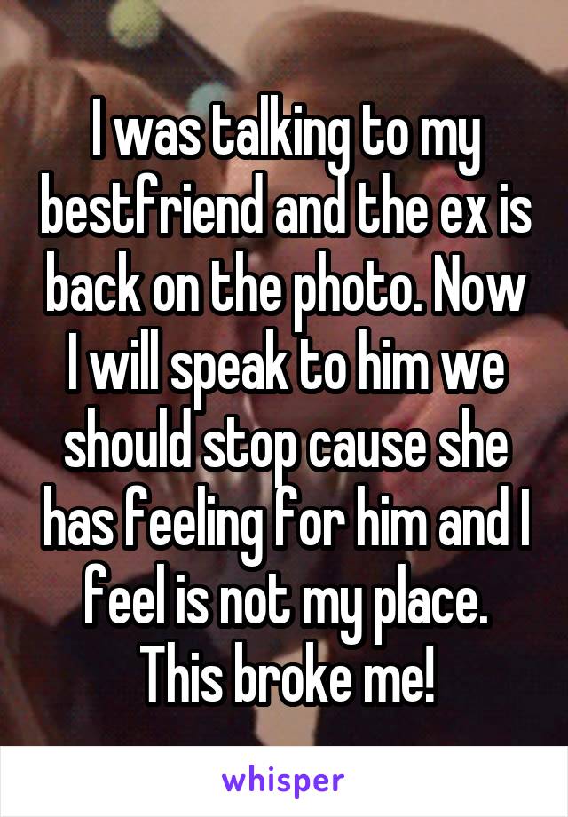 I was talking to my bestfriend and the ex is back on the photo. Now I will speak to him we should stop cause she has feeling for him and I feel is not my place. This broke me!