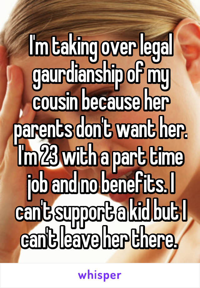 I'm taking over legal gaurdianship of my cousin because her parents don't want her. I'm 23 with a part time job and no benefits. I can't support a kid but I can't leave her there. 