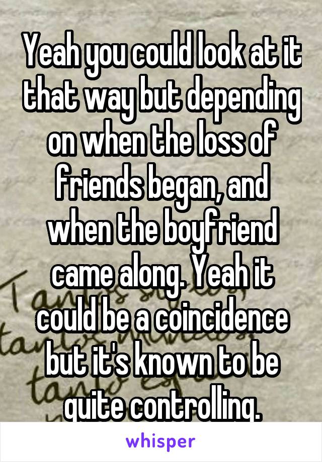 Yeah you could look at it that way but depending on when the loss of friends began, and when the boyfriend came along. Yeah it could be a coincidence but it's known to be quite controlling.