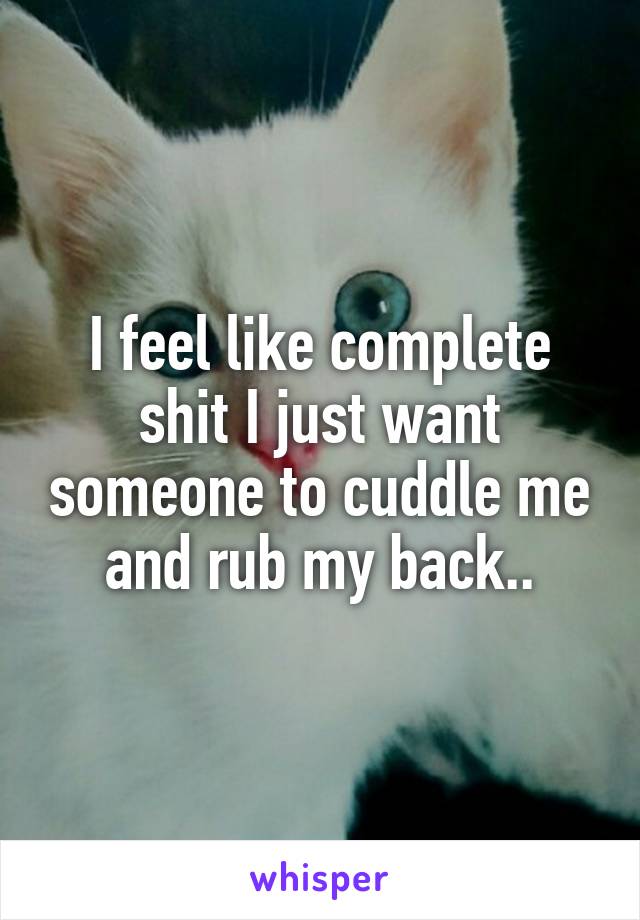I feel like complete shit I just want someone to cuddle me and rub my back..