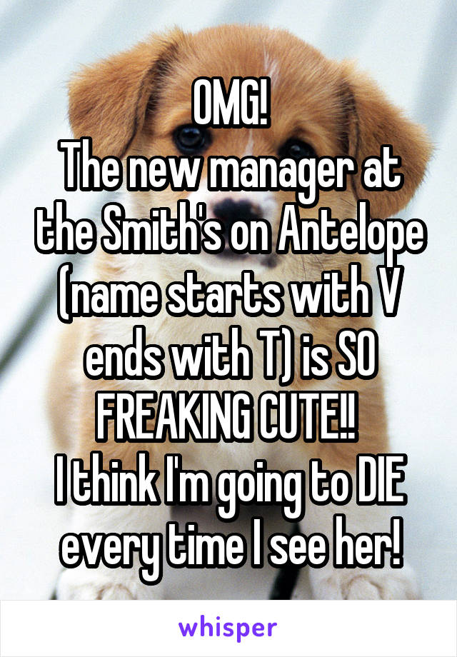 OMG!
The new manager at the Smith's on Antelope (name starts with V ends with T) is SO FREAKING CUTE!! 
I think I'm going to DIE every time I see her!