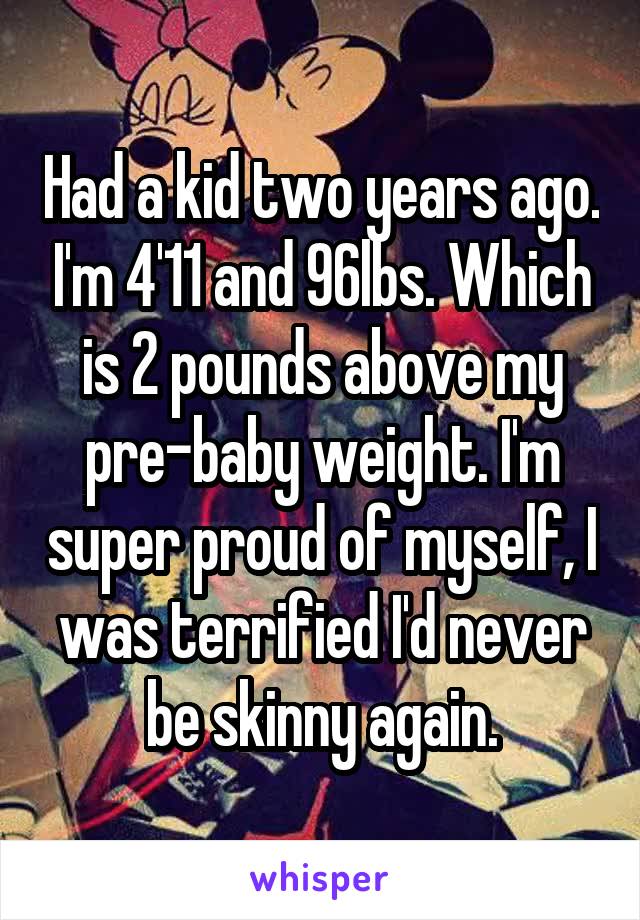 Had a kid two years ago. I'm 4'11 and 96lbs. Which is 2 pounds above my pre-baby weight. I'm super proud of myself, I was terrified I'd never be skinny again.