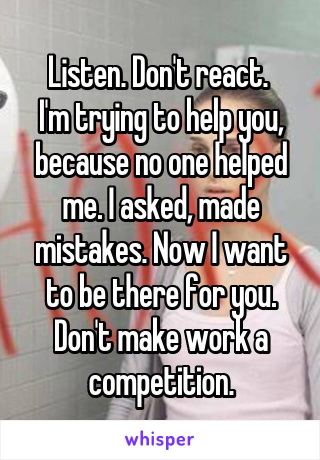 Listen. Don't react. 
I'm trying to help you, because no one helped me. I asked, made mistakes. Now I want to be there for you. Don't make work a competition.