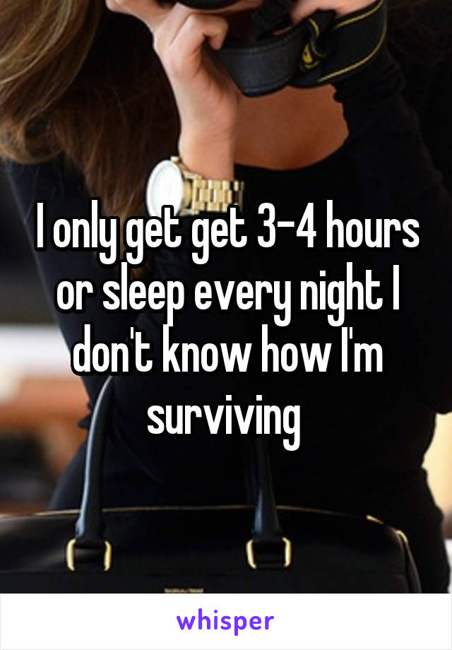 I only get get 3-4 hours or sleep every night I don't know how I'm surviving 