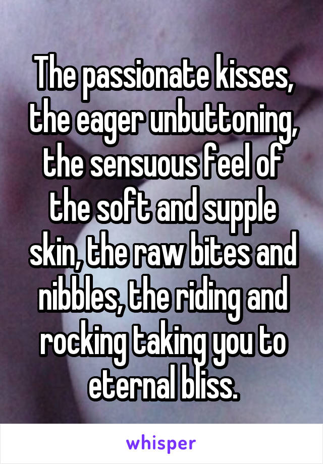 The passionate kisses, the eager unbuttoning, the sensuous feel of the soft and supple skin, the raw bites and nibbles, the riding and rocking taking you to eternal bliss.