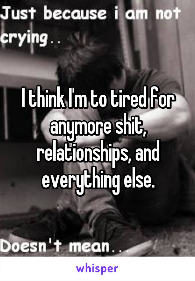 I think I'm to tired for anymore shit, relationships, and everything else.