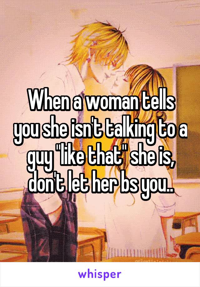 When a woman tells you she isn't talking to a guy "like that" she is, don't let her bs you..